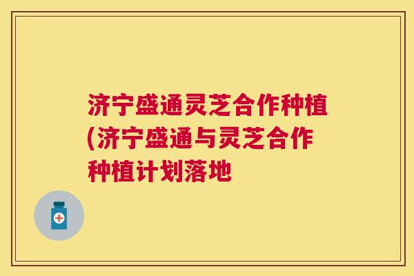 济宁盛通灵芝合作种植(济宁盛通与灵芝合作种植计划落地