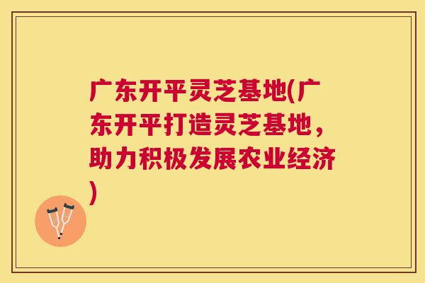 广东开平灵芝基地(广东开平打造灵芝基地，助力积极发展农业经济)