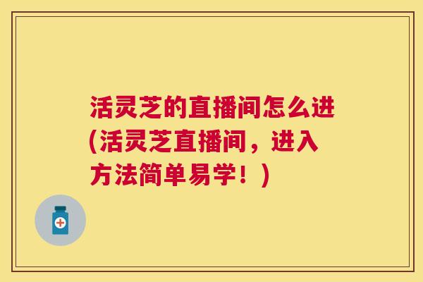 活灵芝的直播间怎么进(活灵芝直播间，进入方法简单易学！)