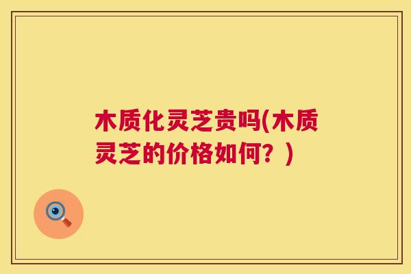 木质化灵芝贵吗(木质灵芝的价格如何？)