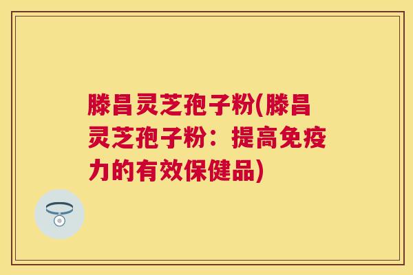 滕昌灵芝孢子粉(滕昌灵芝孢子粉:提高免疫力的有效保健品) 滕昌灵芝孢子粉(滕昌灵芝孢子粉:提高免疫力的有效保健品)