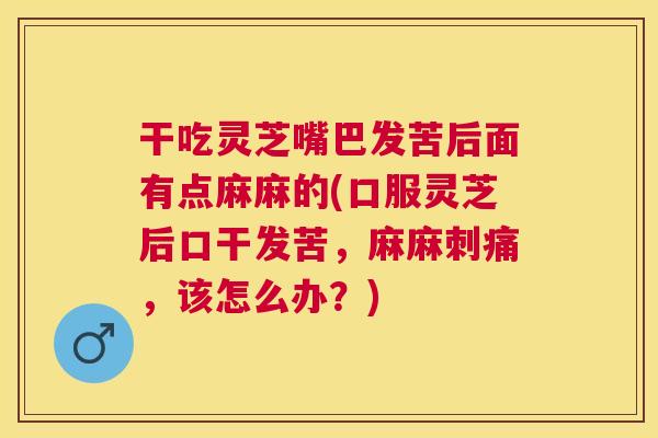 干吃灵芝嘴巴发苦后面有点麻麻的(口服灵芝后口干发苦，麻麻刺痛，该怎么办？)