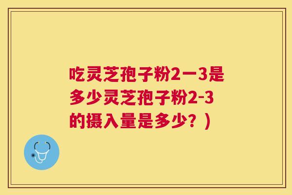 吃灵芝孢子粉2一3是多少灵芝孢子粉2-3的摄入量是多少?) 吃灵芝孢子粉2一3是多少灵芝孢子粉2-3的摄入量是多少?)