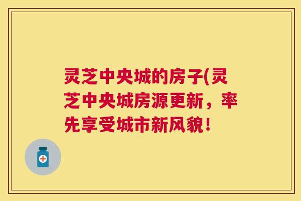 灵芝中央城的房子(灵芝中央城房源更新,率先享受城市新风貌! 灵芝中央城的房子(灵芝中央城房源更新,率先享受城市新风貌!