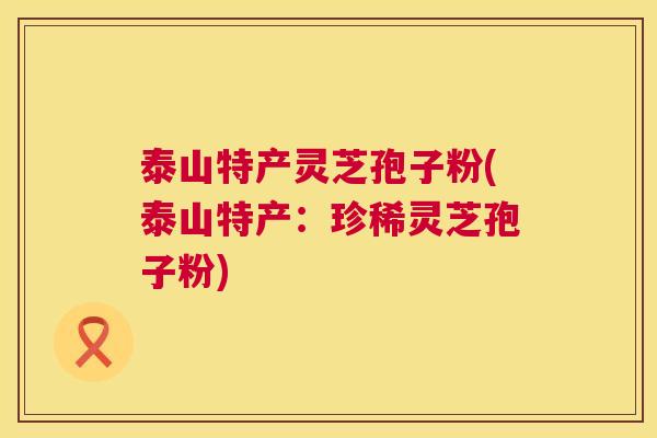 泰山特产灵芝孢子粉(泰山特产：珍稀灵芝孢子粉)