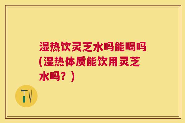 湿热饮灵芝水吗能喝吗(湿热体质能饮用灵芝水吗?) 湿热饮灵芝水吗能喝吗(湿热体质能饮用灵芝水吗?)