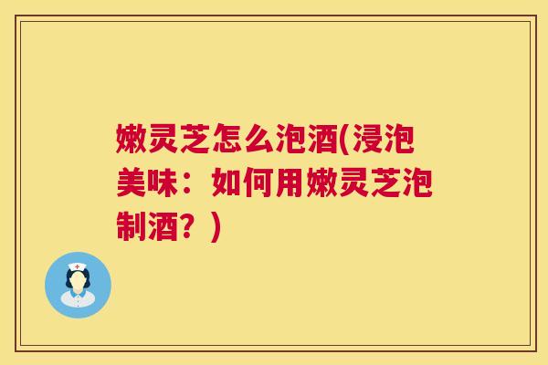 嫩灵芝怎么泡酒(浸泡美味:如何用嫩灵芝泡制酒?) 嫩灵芝怎么泡酒(浸泡美味:如何用嫩灵芝泡制酒?)