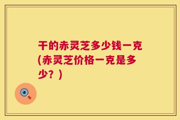 干的赤灵芝多少钱一克(赤灵芝价格一克是多少?) 干的赤灵芝多少钱一克(赤灵芝价格一克是多少?)