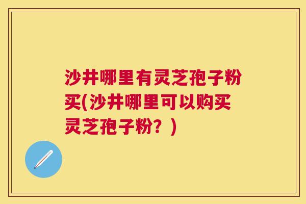 沙井哪里有灵芝孢子粉买(沙井哪里可以购买灵芝孢子粉？)