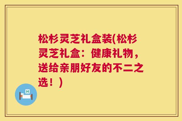 松杉灵芝礼盒装(松杉灵芝礼盒：健康礼物，送给亲朋好友的不二之选！)