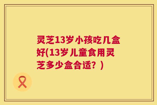 灵芝13岁小孩吃几盒好(13岁儿童食用灵芝多少盒合适？)
