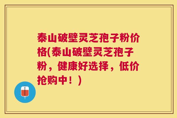 泰山破壁灵芝孢子粉价格(泰山破壁灵芝孢子粉，健康好选择，低价抢购中！)