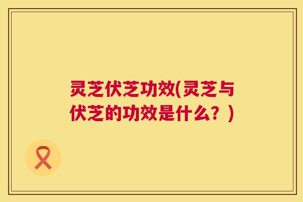 灵芝伏芝功效(灵芝与伏芝的功效是什么？)