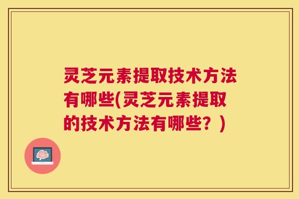 灵芝元素提取技术方法有哪些(灵芝元素提取的技术方法有哪些？)