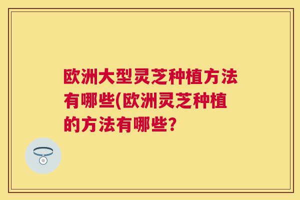 欧洲大型灵芝种植方法有哪些(欧洲灵芝种植的方法有哪些? 欧洲大型灵芝种植方法有哪些(欧洲灵芝种植的方法有哪些?