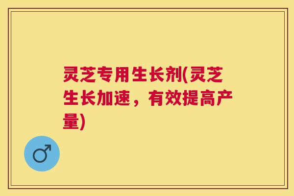 灵芝专用生长剂(灵芝生长加速,有效提高产量) 灵芝专用生长剂(灵芝生长加速,有效提高产量)