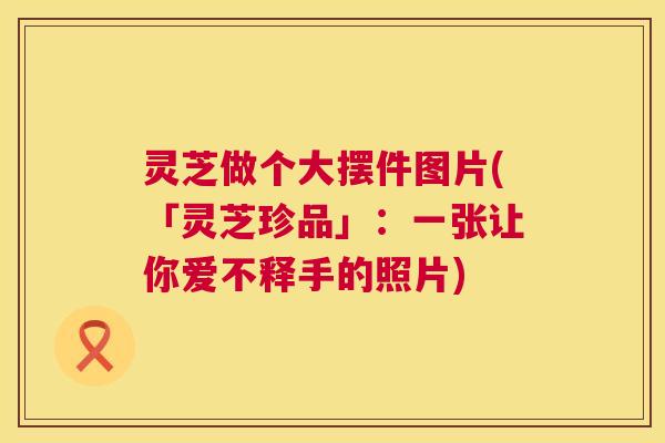灵芝做个大摆件图片(「灵芝珍品」:一张让你爱不释手的照片) 灵芝做个大摆件图片(「灵芝珍品」:一张让你爱不释手的照片)