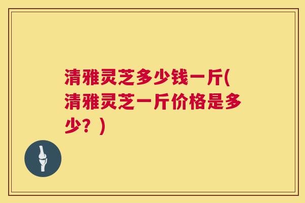 清雅灵芝多少钱一斤(清雅灵芝一斤价格是多少?) 清雅灵芝多少钱一斤(清雅灵芝一斤价格是多少?)