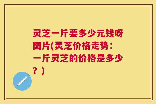 灵芝一斤要多少元钱呀图片(灵芝价格走势：一斤灵芝的价格是多少？)