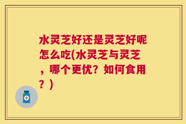 水灵芝好还是灵芝好呢怎么吃(水灵芝与灵芝,哪个更优?如何食用?) 水灵芝好还是灵芝好呢怎么吃(水灵芝与灵芝,哪个更优?如何食用?)