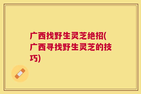广西找野生灵芝绝招(广西寻找野生灵芝的技巧)