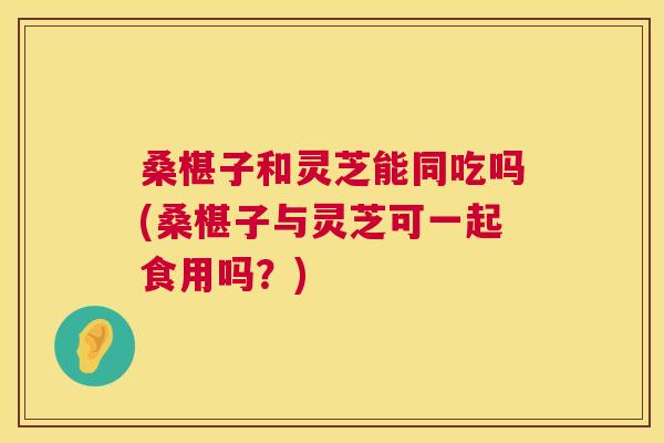 桑椹子和灵芝能同吃吗(桑椹子与灵芝可一起食用吗?) 桑椹子和灵芝能同吃吗(桑椹子与灵芝可一起食用吗?)