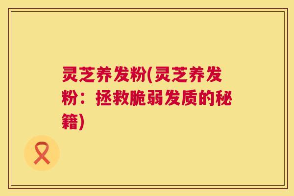 灵芝养发粉(灵芝养发粉:拯救脆弱发质的秘籍) 灵芝养发粉(灵芝养发粉:拯救脆弱发质的秘籍)