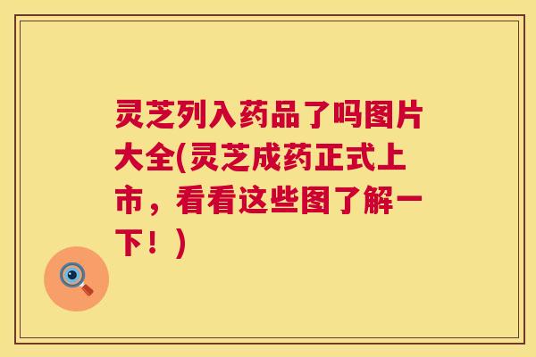 灵芝列入药品了吗图片大全(灵芝成药正式上市，看看这些图了解一下！)