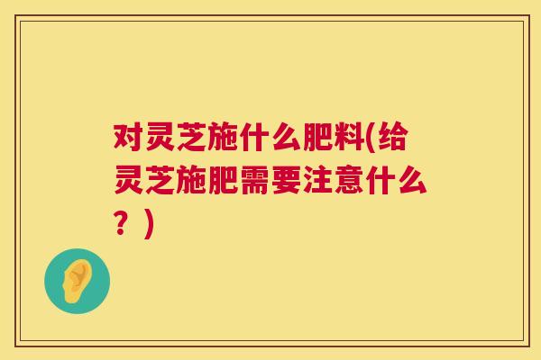 对灵芝施什么肥料(给灵芝施肥需要注意什么?) 对灵芝施什么肥料(给灵芝施肥需要注意什么?)