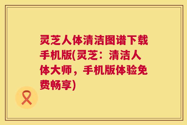 灵芝人体清洁图谱下载手机版(灵芝：清洁人体大师，手机版体验免费畅享)