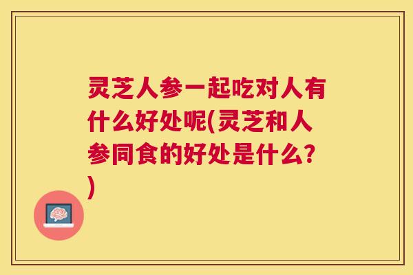 灵芝人参一起吃对人有什么好处呢(灵芝和人参同食的好处是什么?) 灵芝人参一起吃对人有什么好处呢(灵芝和人参同食的好处是什么?)