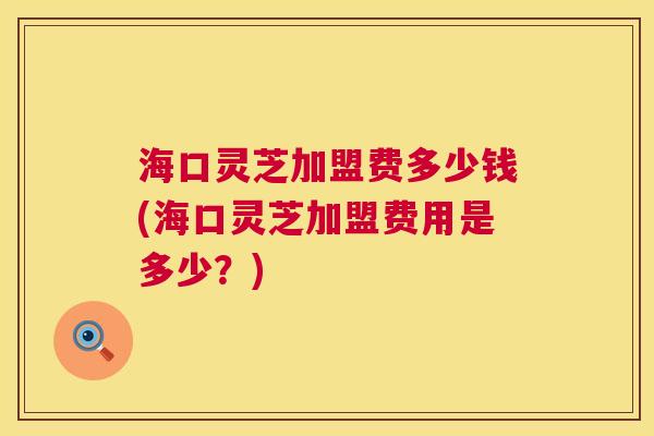 海口灵芝加盟费多少钱(海口灵芝加盟费用是多少?) 海口灵芝加盟费多少钱(海口灵芝加盟费用是多少?)