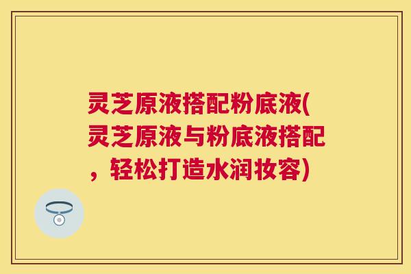 灵芝原液搭配粉底液(灵芝原液与粉底液搭配，轻松打造水润妆容)