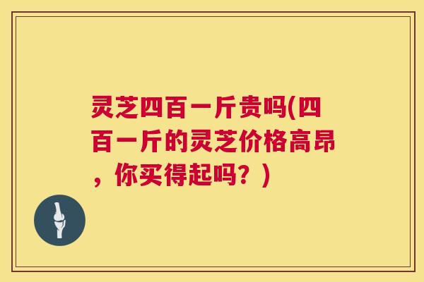 灵芝四百一斤贵吗(四百一斤的灵芝价格高昂，你买得起吗？)