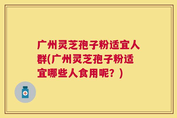 广州灵芝孢子粉适宜人群(广州灵芝孢子粉适宜哪些人食用呢？)