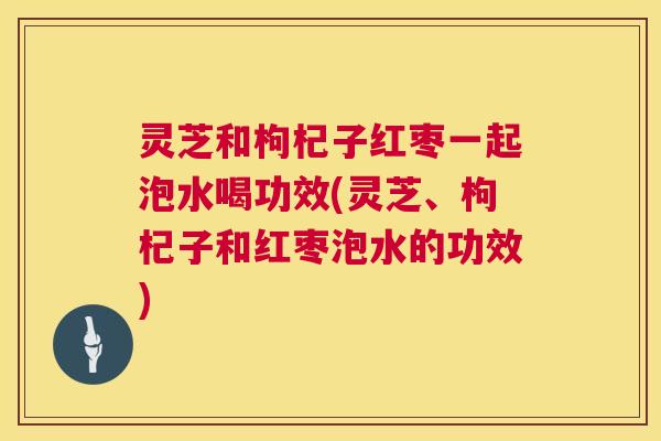 灵芝和枸杞子红枣一起泡水喝功效(灵芝、枸杞子和红枣泡水的功效)
