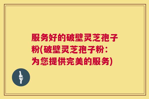 服务好的破壁灵芝孢子粉(破壁灵芝孢子粉:为您提供完美的服务) 服务好的破壁灵芝孢子粉(破壁灵芝孢子粉:为您提供完美的服务)