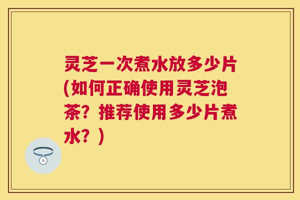 灵芝一次煮水放多少片(如何正确使用灵芝泡茶？推荐使用多少片煮水？)