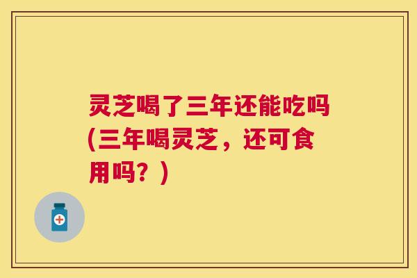 灵芝喝了三年还能吃吗(三年喝灵芝,还可食用吗?) 灵芝喝了三年还能吃吗(三年喝灵芝,还可食用吗?)