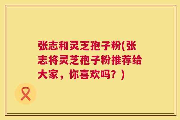 张志和灵芝孢子粉(张志将灵芝孢子粉推荐给大家,你喜欢吗?) 张志和灵芝孢子粉(张志将灵芝孢子粉推荐给大家,你喜欢吗?)