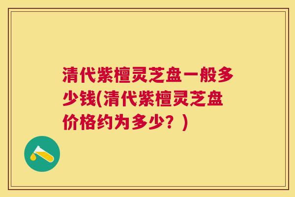 清代紫檀灵芝盘一般多少钱(清代紫檀灵芝盘价格约为多少？)