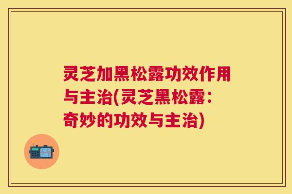 灵芝加黑松露功效作用与主(灵芝黑松露：奇妙的功效与主)