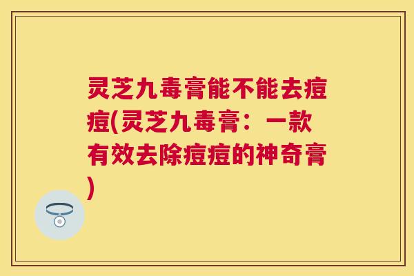 灵芝九毒膏能不能去痘痘(灵芝九毒膏：一款有效去除痘痘的神奇膏)