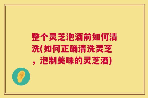 整个灵芝泡酒前如何清洗(如何正确清洗灵芝,泡制美味的灵芝酒) 整个灵芝泡酒前如何清洗(如何正确清洗灵芝,泡制美味的灵芝酒)