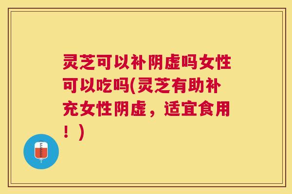 灵芝可以补阴虚吗女性可以吃吗(灵芝有助补充女性阴虚，适宜食用！)