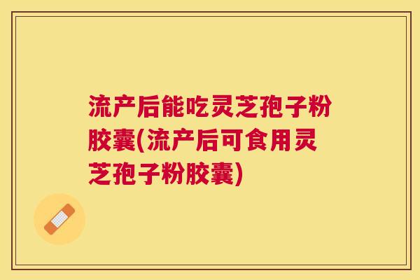 流产后能吃灵芝孢子粉胶囊(流产后可食用灵芝孢子粉胶囊) 流产后能吃灵芝孢子粉胶囊(流产后可食用灵芝孢子粉胶囊)