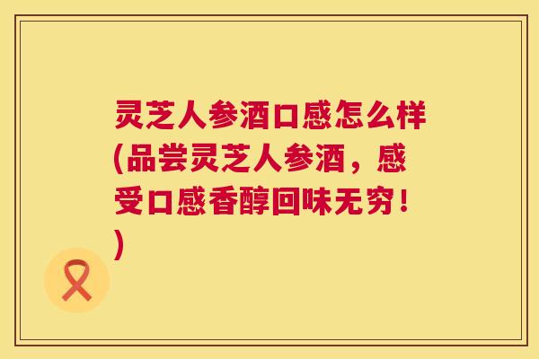 灵芝人参酒口感怎么样(品尝灵芝人参酒，感受口感香醇回味无穷！)