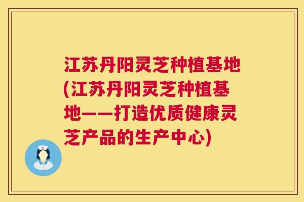 江苏丹阳灵芝种植基地(江苏丹阳灵芝种植基地——打造优质健康灵芝产品的生产中心)