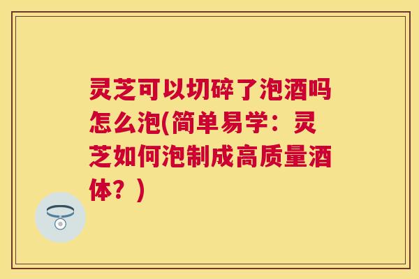 灵芝可以切碎了泡酒吗怎么泡(简单易学:灵芝如何泡制成高质量酒体?) 灵芝可以切碎了泡酒吗怎么泡(简单易学:灵芝如何泡制成高质量酒体?)