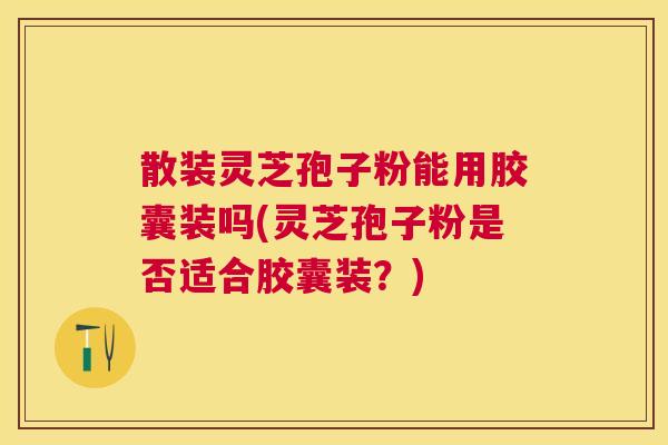 散装灵芝孢子粉能用胶囊装吗(灵芝孢子粉是否适合胶囊装?) 散装灵芝孢子粉能用胶囊装吗(灵芝孢子粉是否适合胶囊装?)